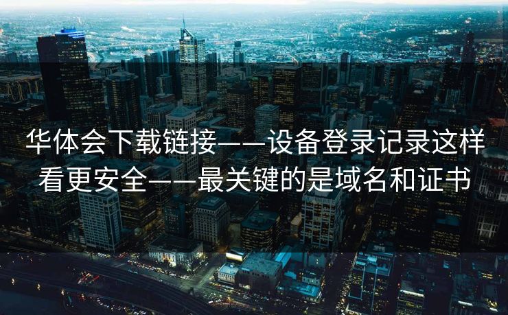 华体会下载链接——设备登录记录这样看更安全——最关键的是域名和证书 华体会下载链接——设备登录记录这样看更安全——最关键的是域名和证书